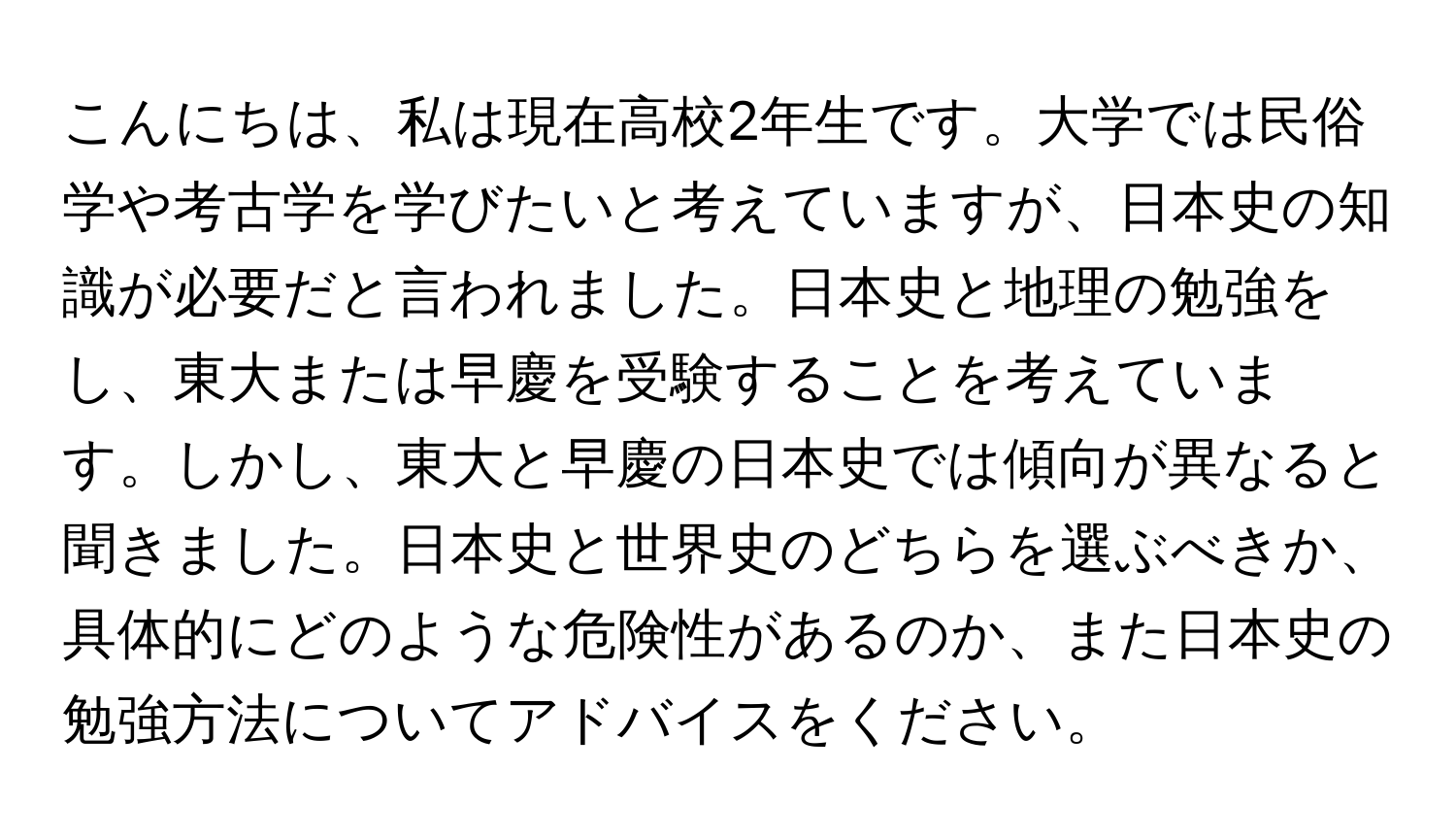 こんにちは、私は現在高校2年生です。大学では民俗学や考古学を学びたいと考えていますが、日本史の知識が必要だと言われました。日本史と地理の勉強をし、東大または早慶を受験することを考えています。しかし、東大と早慶の日本史では傾向が異なると聞きました。日本史と世界史のどちらを選ぶべきか、具体的にどのような危険性があるのか、また日本史の勉強方法についてアドバイスをください。