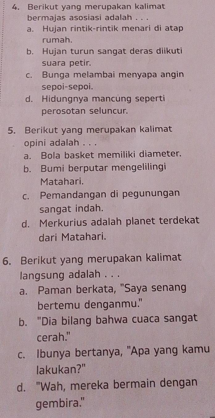 Berikut yang merupakan kalimat
bermajas asosiasi adalah . . .
a. Hujan rintik-rintik menari di atap
rumah.
b. Hujan turun sangat deras diikuti
suara petir.
c. Bunga melambai menyapa angin
sepoi-sepoi.
d. Hidungnya mancung seperti
perosotan seluncur.
5. Berikut yang merupakan kalimat
opini adalah . . .
a. Bola basket memiliki diameter.
b. Bumi berputar mengelilingi
Matahari.
c. Pemandangan di pegunungan
sangat indah.
d. Merkurius adalah planet terdekat
dari Matahari.
6. Berikut yang merupakan kalimat
langsung adalah . . .
a. Paman berkata, "Saya senang
bertemu denganmu."
b. "Dia bilang bahwa cuaca sangat
cerah."
c. Ibunya bertanya, "Apa yang kamu
lakukan?"
d. "Wah, mereka bermain dengan
gembira."