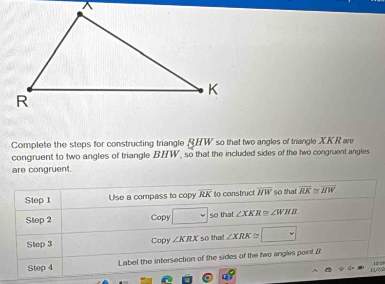 Complete the steps for constructing triangle RHW so that two angles of triangle XKR are 
congruent to two angles of triangle BHW, so that the included sides of the two congruent angles 
are congruent. 
Step 1 Use a compass to copy overline RK to construct overline HW so that overline RK≌ overline HW. 
Step 2 Copy □ so that ∠ XKR≌ ∠ WHB. 
Step 3 Copy ∠ KRX so that ∠ XRK≌ □ 
Step 4 Label the intersection of the sides of the two angles point B
10 59 
11/7/2