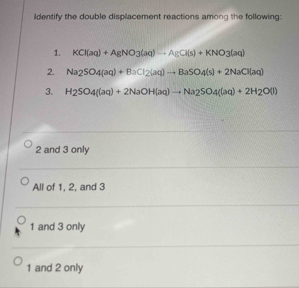 Identify the double displacement reactions among the following:
1. KCl(aq)+AgNO3(aq)to AgCl(s)+KNO3(aq)
2. Na_2SO_4(aq)+BaCl_2(aq)to BaSO_4(s)+2NaCl(aq)
3. H_2SO_4((aq)+2NaOH(aq)to Na_2SO_4((aq)+2H_2O(l)
2 and 3 only
All of 1, 2, and 3
1 and 3 only
1 and 2 only