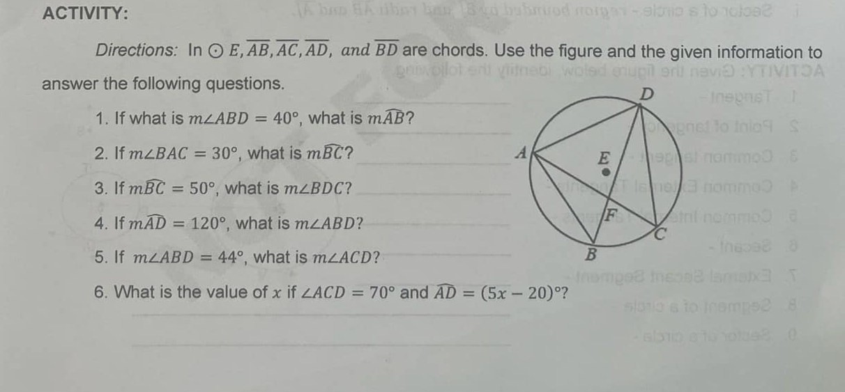 ACTIVITY: 
Directions: In odot E, overline AB, overline AC, overline AD , and overline BD are chords. Use the figure and the given information to 
answer the following questions. 
_ 
1. If what is m∠ ABD=40° , what is mwidehat AB ? 
2. If m∠ BAC=30° , what is mwidehat BC ?_ 
3. If mwidehat BC=50° , what is m∠ BDC ?_ 
4. If mwidehat AD=120° , what is m∠ ABD ?_ 
5. If m∠ ABD=44° , what is m∠ ACD ? _ 
6. What is the value of x if ∠ ACD=70° and widehat AD=(5x-20)^circ  ? 
_