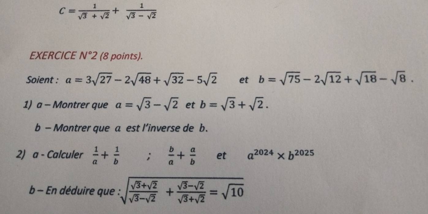 C= 1/sqrt(3)+sqrt(2) + 1/sqrt(3)-sqrt(2) 
EXERCICE N°2 (8 points). 
Soient : a=3sqrt(27)-2sqrt(48)+sqrt(32)-5sqrt(2) et b=sqrt(75)-2sqrt(12)+sqrt(18)-sqrt(8). 
1) a - Montrer que a=sqrt(3)-sqrt(2) et b=sqrt(3)+sqrt(2). 
b — Montrer que a est l’inverse de b. 
2) a - Calculer  1/a + 1/b ;  b/a + a/b  et a^(2024)* b^(2025)
b - En déduire que : sqrt(frac sqrt 3)+sqrt(2)sqrt(3)-sqrt(2)+ (sqrt(3)-sqrt(2))/sqrt(3)+sqrt(2) =sqrt(10)