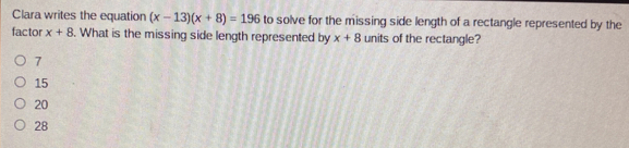 Clara writes the equation (x-13)(x+8)=196 to solve for the missing side length of a rectangle represented by the
factor x+8. What is the missing side length represented by x+8 units of the rectangle?
7
15
20
28