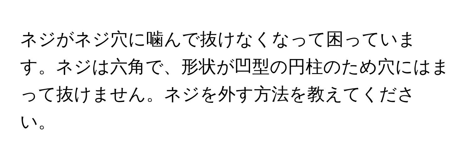 ネジがネジ穴に噛んで抜けなくなって困っています。ネジは六角で、形状が凹型の円柱のため穴にはまって抜けません。ネジを外す方法を教えてください。