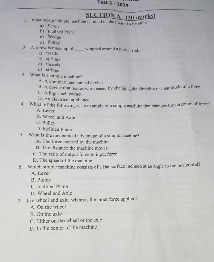 Test 2 - 2024
SECTION A (30 marks)
1. What type of simple machine is found on the floor of a bathtub?
a) Screw
b) Inclined Plane
c) Wedge
d) Pulley
2. A screw is made up of_ wrapped around a post or rod.
a) treads
b) springs
c) threads
d) strings
3. What is a simple machine?
A. A complex mechanical device
B. A device that makes work easier by changing the direction or magnitude of a force
C. A high-tech gadget
D. An electrical appliance
4. Which of the following is an example of a simple machine that changes the direction of force?
A. Lever
B. Wheel and Axle
C. Pulley
D. Inclined Plane
5. What is the mechanical advantage of a simple machine?
A. The force exerted by the machine
B. The distance the machine moves
C. The ratio of output force to input force
D. The speed of the machine
6. Which simple machine consists of a flat surface inclined at an angle to the horizontal?
A. Lever
B. Pulley
C. Inclined Plane
D. Wheel and Axle
7. In a wheel and axle, where is the input force applied?
A. On the wheel
B. On the axle
C. Either on the wheel or the axle
D. In the center of the machine