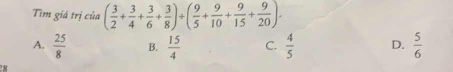 Tìm giá trị của ( 3/2 + 3/4 + 3/6 + 3/8 )/ ( 9/5 + 9/10 + 9/15 + 9/20 ).
A.  25/8   15/4   4/5   5/6 
B.
C.
D.
28