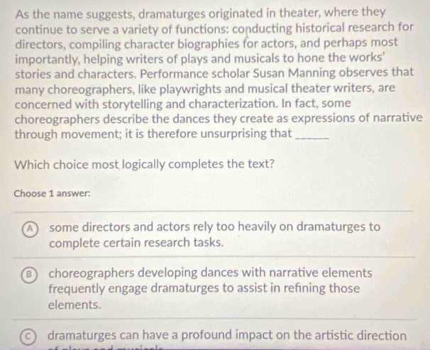 As the name suggests, dramaturges originated in theater, where they
continue to serve a variety of functions: conducting historical research for
directors, compiling character biographies for actors, and perhaps most
importantly, helping writers of plays and musicals to hone the works'
stories and characters. Performance scholar Susan Manning observes that
many choreographers, like playwrights and musical theater writers, are
concerned with storytelling and characterization. In fact, some
choreographers describe the dances they create as expressions of narrative
through movement; it is therefore unsurprising that_
Which choice most logically completes the text?
Choose 1 answer:
A some directors and actors rely too heavily on dramaturges to
complete certain research tasks.
B choreographers developing dances with narrative elements
frequently engage dramaturges to assist in refning those
elements.
c dramaturges can have a profound impact on the artistic direction