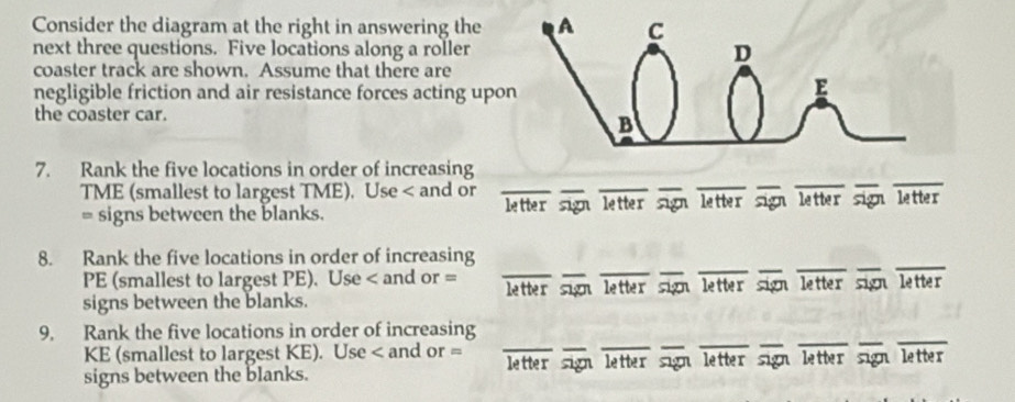 Consider the diagram at the right in answering the A C 
next three questions. Five locations along a roller D 
coaster track are shown. Assume that there are 
negligible friction and air resistance forces acting upon 
E 
the coaster car. 
B 
__ 
7. Rank the five locations in order of increasing 
TME (smallest to largest TME), Use < and or_ 
_ 
_ 
_ 
__ 
= signs between the blanks. letter sign letter sign letter sign letter sign letter 
_ 
__ 
8. Rank the five locations in order of increasing 
PE (smallest to largest PE). Use < and or = 
__ 
_ 
signs between the blanks. letter sign letter sign letter sign letter sign lett r 
___ 
_ 
9. Rank the five locations in order of increasing 
KE (smallest to largest KE). Use < and or = 
__ 
_ 
signs between the blanks. letter sign letter sign letter sign letter sign letter