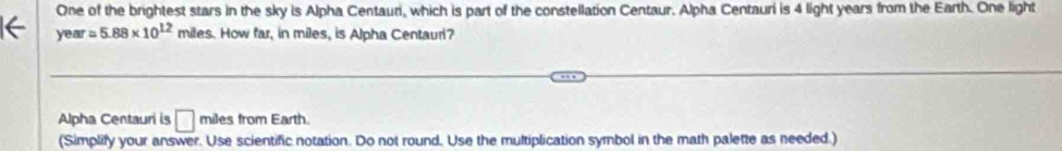 One of the brightest stars in the sky is Alpha Centauri, which is part of the constellation Centaur. Alpha Centauri is 4 light years from the Earth. One light
year=5.88* 10^(12) miles. How far, in miles, is Alpha Centaur? 
Alpha Centauri is □ miles from Earth. 
(Simplify your answer. Use scientific notation. Do not round. Use the multiplication symbol in the math palette as needed.)