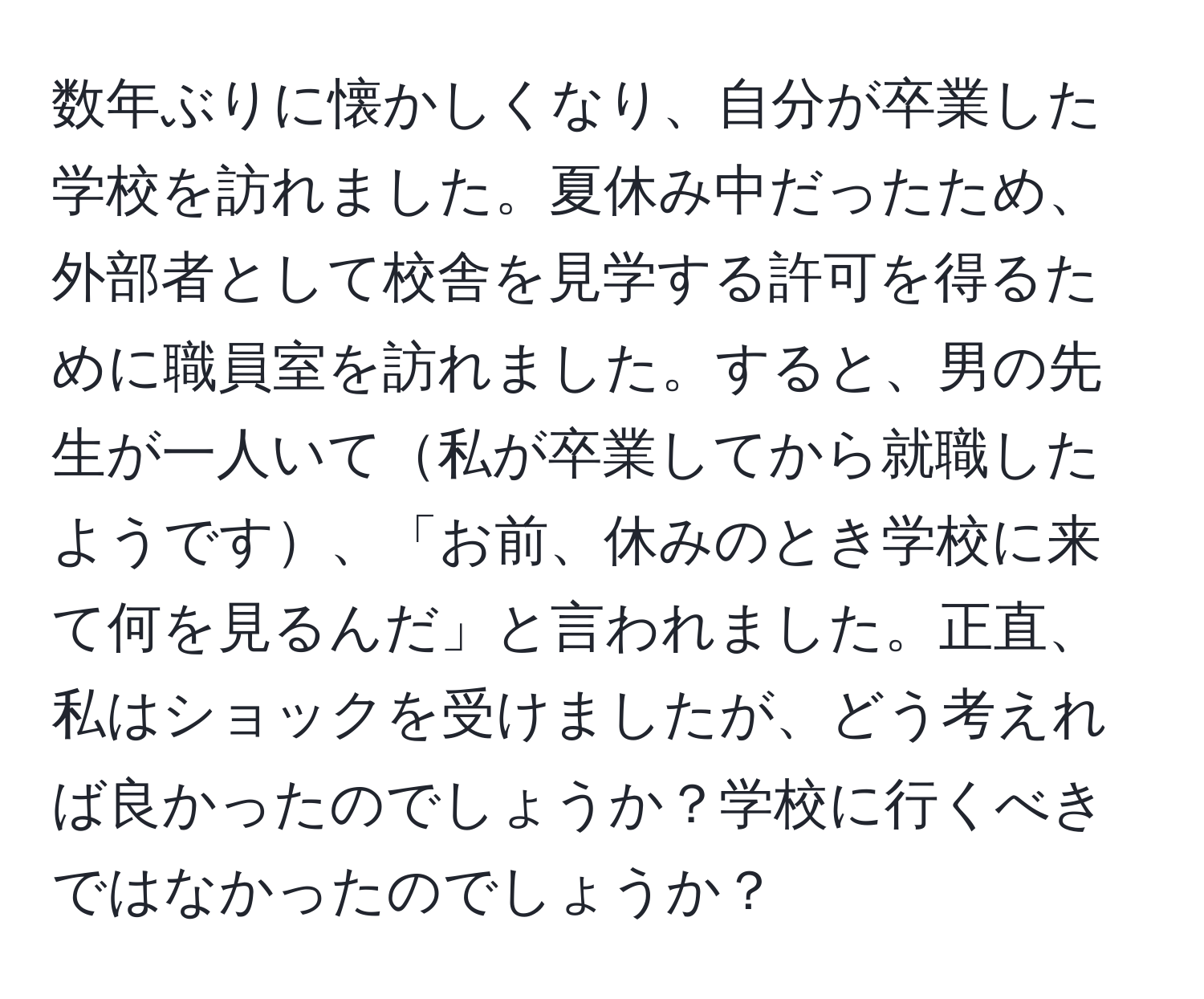 数年ぶりに懐かしくなり、自分が卒業した学校を訪れました。夏休み中だったため、外部者として校舎を見学する許可を得るために職員室を訪れました。すると、男の先生が一人いて私が卒業してから就職したようです、「お前、休みのとき学校に来て何を見るんだ」と言われました。正直、私はショックを受けましたが、どう考えれば良かったのでしょうか？学校に行くべきではなかったのでしょうか？