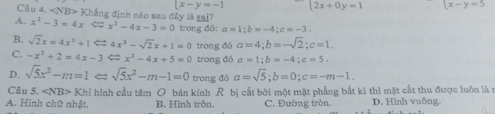 x-y=-1
2x+0y=1
x-y=5
Câu 4. ∠ NB> Khẳng định nào sau đây là sai?
A. x^2-3=4x x^2-4x-3=0 trong đó: a=1; b=-4; c=-3.
B. sqrt(2)x=4x^2+1 a 4x^2-sqrt(2)x+1=0 trong đó a=4; b=-sqrt(2); c=1.
C. -x^2+2=4x-3 x^2-4x+5=0 trong đó a=1; b=-4; c=5.
D. sqrt(5)x^2-m=1Leftrightarrow sqrt(5)x^2-m-1=0 trong đó a=sqrt(5); b=0; c=-m-1. 
Câu 5. ∠ NB> Khi hình cầu tâm O bán kính R bị cắt bởi một mặt phẳng bất kì thì mặt cắt thu được luôn là r
A. Hình chữ nhật. B. Hình tròn. C. Đường tròn. D. Hình vuông.