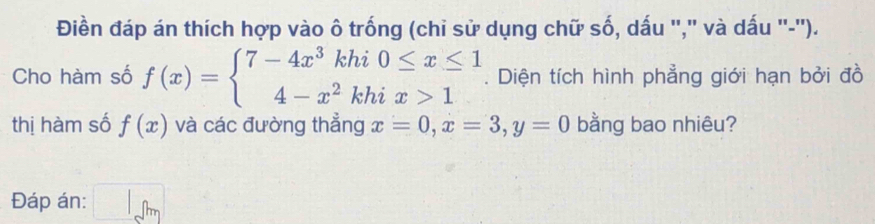 Điền đáp án thích hợp vào ô trống (chi sử dụng chữ số, dấu ''," và dấu '-''). 
Cho hàm số f(x)=beginarrayl 7-4x^3khi0≤ x≤ 1 4-x^2khix>1endarray.. Diện tích hình phẳng giới hạn bởi đồ 
thị hàm số f(x) và các đường thẳng x=0, x=3, y=0 bằng bao nhiêu? 
Đáp án: □ _□ m