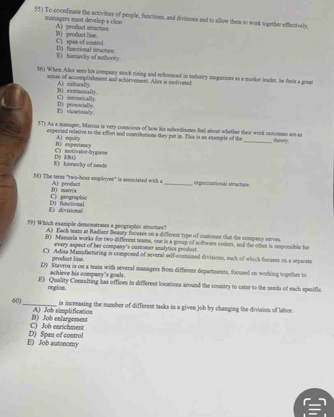 To coordinate the activities of people, functions, and divisions and to allow them to work together effectively,
managers must develop a clear
A) product structure
B) product line.
C) span of control.
D) functional structure.
E) hierarchy of authority.
56) When Alex sees his company stock rising and referenced in industry magazines as a market leader, he feels a great
sense of accomplishment and achievement. Alex is motivated
A) culturally.
B) extrinsically.
C) intrinsically.
D) prosocially.
E) vicariously.
57) As a manager, Marcus is very conscious of how his subordinates feel about whether their work outcomes are as
expected relative to the effort and contributions they put in. This is an example of the_ theory.
A) equity
B) expectancy
C) motivator-hygiene
D) ERG
E) hierarchy of needs
58) The term ''two-boss employee" is associated with a _organizational structure
A) product
B) matrix
C) geographic
D) functional
E) divisional
59) Which example demonstrates a geographic structure?
A) Each team at Radiant Beauty focuses on a different type of customer that the company serves
B) Manuela works for two different teams, one is a group of software coders, and the other is responsible for
every aspect of her company’s customer analytics product.
C) Adisa Manufacturing is composed of several self-contained divisions, each of which focuses on a separate
product line.
D) Stavros is on a team with several managers from different departments, focused on working together to
achieve his company’s goals.
E) Quality Consulting has offices in different locations around the country to cater to the needs of each specific
region.
60)_ is increasing the number of different tasks in a given job by changing the division of labor.
A) Job simplification
B) Job enlargement
C) Job enrichment
D) Span of control
E) Job autonomy