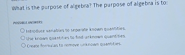 What is the purpose of algebra? The purpose of algebra is to:
POSSIBLE ANSWERS:
Introduce variables to separate known quantities.
Use known quantities to find unknown quantities.
Create formulas to remove unknown quantities.