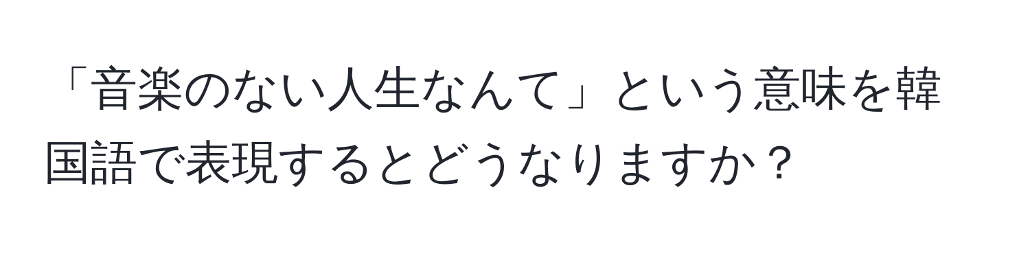 「音楽のない人生なんて」という意味を韓国語で表現するとどうなりますか？