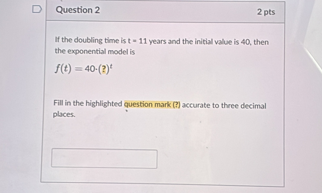 If the doubling time is t=11 years and the initial value is 40, then 
the exponential model is
f(t)=40· (?)^t
Fill in the highlighted question mark (?) accurate to three decimal 
places.