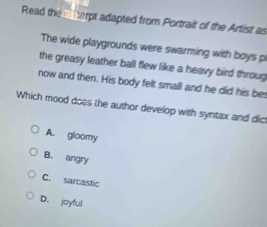 Read the I herpt adapted from Portrait of the Artist as
The wide playgrounds were swarming with boys p
the greasy leather ball flew like a heavy bird throug
now and then. His body felt small and he did his bes
Which mood does the author develop with syntax and dic
A. gloomy
B. angry
C. sarcastic
D. joyful