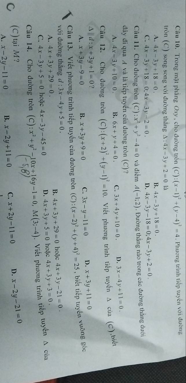 Trong mặt phẳng Oxy , cho đường tròn (C):(x-1)^2+(y-4)^2=4. Phương trình tiếp tuyến với đường
tròn (C) song song với đường thẳng Delta :4x-3y+2=0 là
A. 4x-3y+18=0. B. 4x-3y+18=0.
C. 4x-3y+18=0;4x-3y-2=0. D. 4x-3y-18=0;4x-3y+2=0.
Câu 11. Cho đường tròn (C) :x^2+y^2-4=0 và điểm A(-1;2). Đường thắng nào trong các đường thắng dưới
đây đi qua A và là tiếp tuyến của dường tròn (C)?
A. 4x-3y+10=0. B. 6x+y+4=0. C. 3x+4y+10=0. D. 3x-4y+11=0.
Câu 12. Cho đường tròn (C):(x+2)^2+(y-1)^2=10. Viết phương trình tiếp tuyến Δ của (C),biết
△ ||d:x+3y+1=0 ?
A. x+3y-9=0 B. x+3y+9=0 C. 3x-y-11=0 D. x+3y+11=0
Câu 13. Viết phương trình tiếp tuyến của đường tròn (C):(x-2)^2+(y+4)^2=25 , biết tiếp tuyến vuông góc
với đường thắng d:3x-4y+5=0.
B. 4x+3y+29=0 hoặc 4x+3y-21=0.
A. 4x+3y+29=0. hoặc 4x+3y+3=0.
C. 4x-3y+5=0 hoặc 4x-3y-45=0
D. 4x+3y+5=0
Câu 14. Cho đường tròn (C): x^2+y^2-10x+16y-1=0,M(3;-4). Viết phương trình tiếp tuyến △ của
C (C)tại M? D. x-2y-21=0
A. x-2y-11=0 B. x-2y+11=0 C. x+2y-11=0