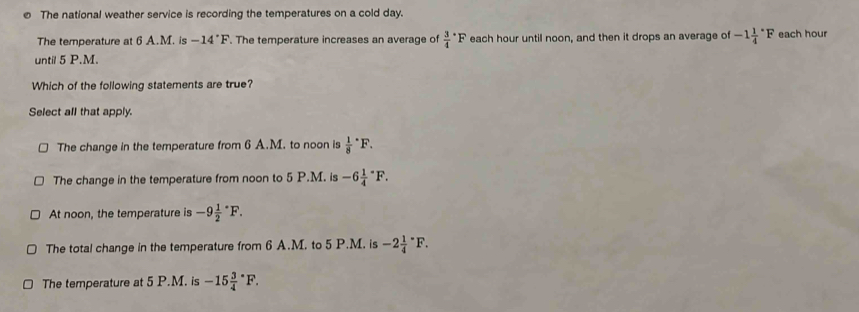 The national weather service is recording the temperatures on a cold day.
The temperature at 6 A.M. is -14°F. The temperature increases an average of frac 34^((circ)F each hour until noon, and then it drops an average of -1frac 1)4^((circ)F each hour
until 5 P.M.
Which of the following statements are true?
Select all that apply.
The change in the temperature from 6 A.M. to noon is frac 1)8^((·)F.
The change in the temperature from noon to 5 P.M. is -6frac 1)4^((circ)F.
At noon, the temperature is -9frac 1)2^((·)F.
The total change in the temperature from 6 A.M. to 5 P.M. is -2frac 1)4^((circ)F.
The temperature at 5 P.M. is -15frac 3)4°F.