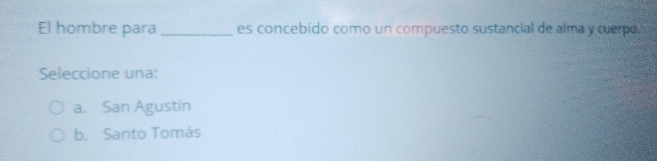 El hombre para_ es concebido como un compuesto sustancial de alma y cuerpo.
Seleccione una:
a. San Agustín
b. Santo Tomás