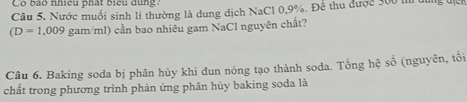 Có bào nhiều phát biểu dụng? 
Câu 5. Nước muối sinh lí thường là dung dịch NaCl 0,9%. Đề thu được 300 m dùng địệc
(D=1,009gam/ml) cần bao nhiêu gam NaCl nguyên chất? 
Câu 6. Baking soda bị phân hủy khi đun nóng tạo thành soda. Tổng hệ số (nguyên, tối 
chất trong phương trình phản ứng phân hủy baking soda là