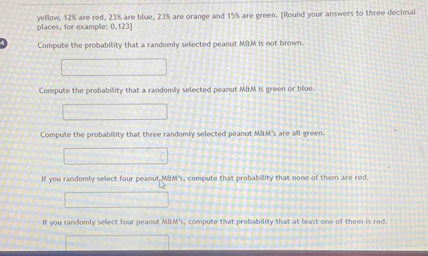 yellow, 12% are red, 23% are blue, 23% are orange and 15% are green. [Round your answers to three decimal 
places, for example: 0.123 ] 
4 Compute the probability that a randomly selected peanut M&M is not brown. 
Compute the probability that a randomly selected peanut M&M is green or blue. 
Compute the probability that three randomly selected peanut M&M's are all green. 
If you randomly select four peanut M&M's, compute that probability that none of them are red. 
If you randomly select four peanut M&M's, compute that probability that at least one of them is red.