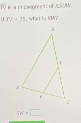 overline TV is a midsegment of △ SUW. 
If TV=35 , what is SW?
SW=□