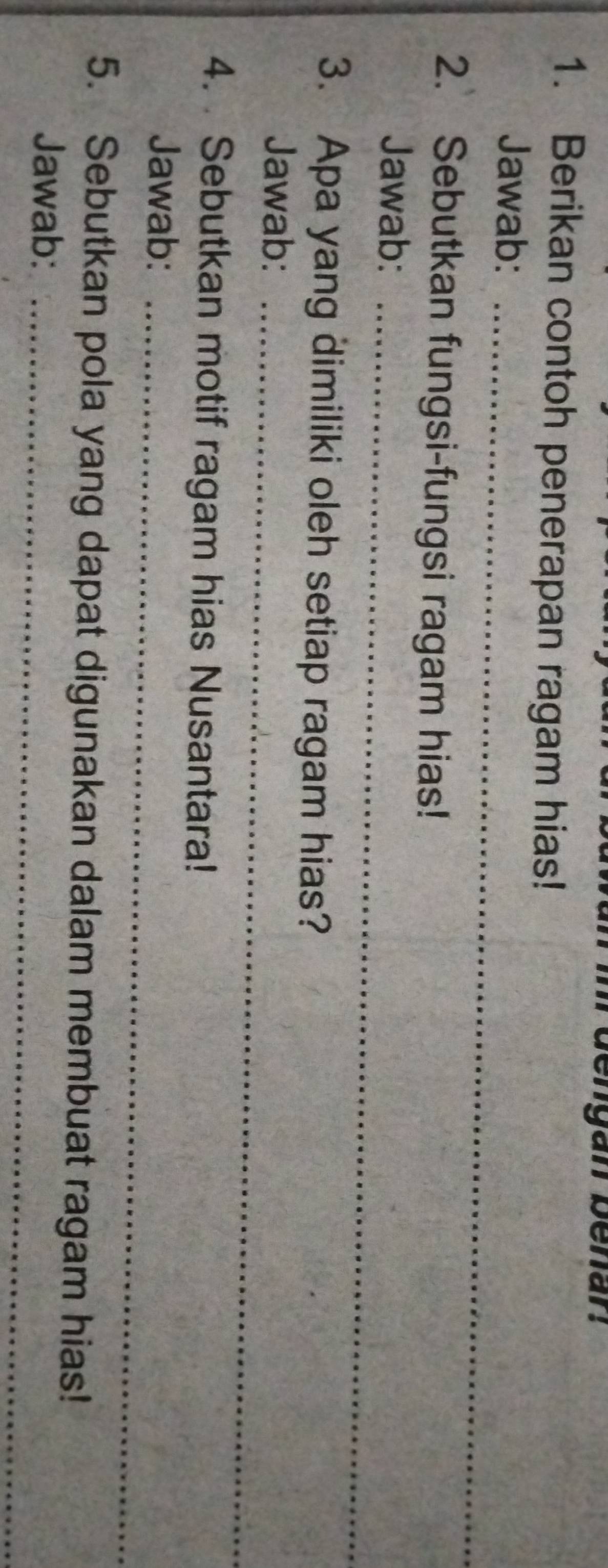 engan benan 
1. Berikan contoh penerapan ragam hias! 
Jawab:_ 
2. Sebutkan fungsi-fungsi ragam hias! 
Jawab:_ 
3. Apa yang dimiliki oleh setiap ragam hias? 
Jawab:_ 
4. Sebutkan motif ragam hias Nusantara! 
Jawab:_ 
5. Sebutkan pola yang dapat digunakan dalam membuat ragam hias! 
Jawab:_