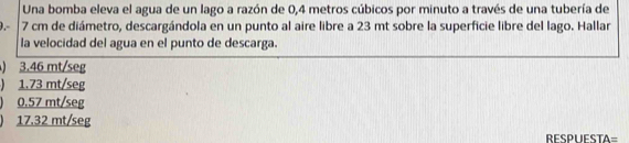 Una bomba eleva el agua de un lago a razón de 0,4 metros cúbicos por minuto a través de una tubería de
0.- 7 cm de diámetro, descargándola en un punto al aire libre a 23 mt sobre la superficie libre del lago. Hallar
la velocidad del agua en el punto de descarga.
) 3.46 mt/seg
) 1.73 mt/seg
) 0.57 mt/seg
) 17.32 mt/seg RESPUESTA=