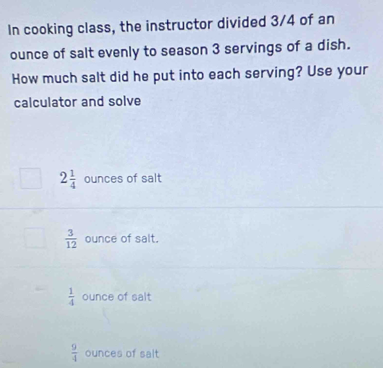 In cooking class, the instructor divided 3/4 of an
ounce of salt evenly to season 3 servings of a dish.
How much salt did he put into each serving? Use your
calculator and solve
2 1/4  ounces of salt
 3/12  ounce of salt.
 1/4  ounce of salt
 9/4  ounces of salt