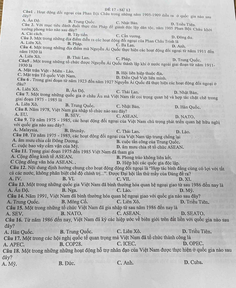 ĐÈ 17 - Sử 12
CâuI . Hoạt động đối ngoại của Phan Bội Châu trong những năm 1905-1909 diễn ra ở quốc gia nào sau
đây?
A. Ấn Độ B. Trung Quốc. C. Nhật Bản. D. Triều Tiên.
Câu 2. Với mục tiêu đánh đuổi thực dân Pháp đề giành độc lập dân tộc, năm 1905 Phan Bội Châu khởi
xướng phong trảo nào sau đây?
A. Cải cách. B. Tây tiến. C. Cần vương. D. Đông du.
Câu 3. Một trong những địa điểm diễn ra các hoạt động đối ngoại của Phan Châu Trinh là
A. Liên Xô. B. Pháp. C. Ba Lan. D. Anh.
Câu 4. Một trong những địa điểm mà Nguyễn Ái Quốc thực hiện các hoạt động đối ngoại từ năm 1911 đến
năm 1920 là
A. Liên Xô. B. Thái Lan. C. Pháp. D. Trung Quốc.
Câu5 . Một trong những tổ chức được Nguyễn Ái Quốc thành lập khi ở nước ngoài giai đoạn từ năm 1911-
1930 là
A. Mặt trận Việt - Miên - Lào. B. Hội liên hiệp thuộc địa.
C. Mặt trận Tổ quốc Việt Nam. D. Điền Quế Việt liên minh.
Câu 6. Trong giai đoạn từ năm 1923 đến năm 1927 Nguyễn Ái Quốc đã thực hiện các hoạt động đối ngoại ở
đâu?
A. Liên Xô. B. Ấn Độ. C. Thái Lan. D. Nhật Bản.
Câu 7. Một trong những quốc gia ở châu Âu mà Việt Nam rất coi trọng quan hệ và hợp tác chặt chẽ trong
giai đoạn 1975 - 1985 là
A. Liên Xô. B. Trung Quốc. C. Nhật Bản. D. Hàn Quốc.
Câu 8. Năm 1978, Việt Nam gia nhập tổ chức nào sau đây?
A. EU. B. SEV. C. ASEAN. D. NATO.
Câu 9. Từ năm 1975 - 1985, các hoạt động đối ngoại của Việt Nam chú trọng phát triển quan hệ hữu nghị
với quốc gia nào sau đây?
A. Malaysia. B. Brunây. C. Thái Lan. D. Lào.
Câu 10. Từ năm 1975 - 1985, các hoạt động đối ngoại của Việt Nam tập trung chống lại
A. âm mưu chia cắt Đông Dương. B. cuộc tấn công của Trung Quốc.
C. cuộc bao vây cấm vận của Mỹ. D. âm mưu chia rẽ tổ chức ASEAN.
Câu 11. Trong giai đoạn 1975 đến 1985 Việt Nam đã tham gia
A. Cộng đồng kinh tế ASEAN. B. Phong trào không liên kết.
C Cộng đồng văn hóa ASEAN. . D. Hiệp hội các quốc gia độc lập.
Câu 12. Nội dung định hướng chung cho hoạt động động đối ngoại là 'Hợp tác bình đẳng cùng có lợi với tất
cả các nước, không phân biệt chế độ chính trị...”. Được Đại hội lần thứ mấy của Đảng đề ra?
A. IV. B. VI. C. VII. D. XI.
Câu 13. Một trong những quốc gia Việt Nam đã bình thường hóa quan hệ ngoại giao từ sau 1986 đến nay là
A. Ấn Độ. B. Nga. C. Lào. D. Mỹ.
Câu 14. Năm 1991, Việt Nam đã bình thường hóa quan hệ ngoại giao với quốc gia nào sau đây?
A. Trung Quốc. B. Mông Cổ. C. Liên Xô. D. Triều Tiên.
Câu 15. Một trong những tổ chức Việt Nam đã gia nhập từ sau năm 1986 đến nay là
A. SEV. B. NATO. C. ASEAN. D.SEATO.
Câu 16. Từ năm 1986 đến nay, Việt Nam đã ký các hiệp ước về biên giới trên đất liền với quốc gia nào sau
đây?
A. Hàn Quốc. B. Trung Quốc. C. Liên Xô. D. Triều Tiên.
Câu 17. Một trong các hội nghị quốc tế quan trọng mà Việt Nạm đã tổ chức thành công là
A. APEC. B. COP28. C. ICEC. D. OPEC.
Câu 18. Một trong những những hoạt động hỗ trợ nhân đạo của Việt Nam được thực hiện ở quốc gia nào sau
đây?
A. Mỹ. B. Đức. C. Anh. D. Cuba.