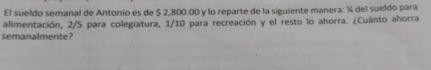 El sueldo semanal de Antonio es de $ 2,800.00 y lo reparte de la siguiente manera: ¼ del sueldo para 
alimentación, 2/5 para colegiatura, 1/10 para recreación y el resto lo ahorra. ¿Cuánto ahorra 
semanalmente?