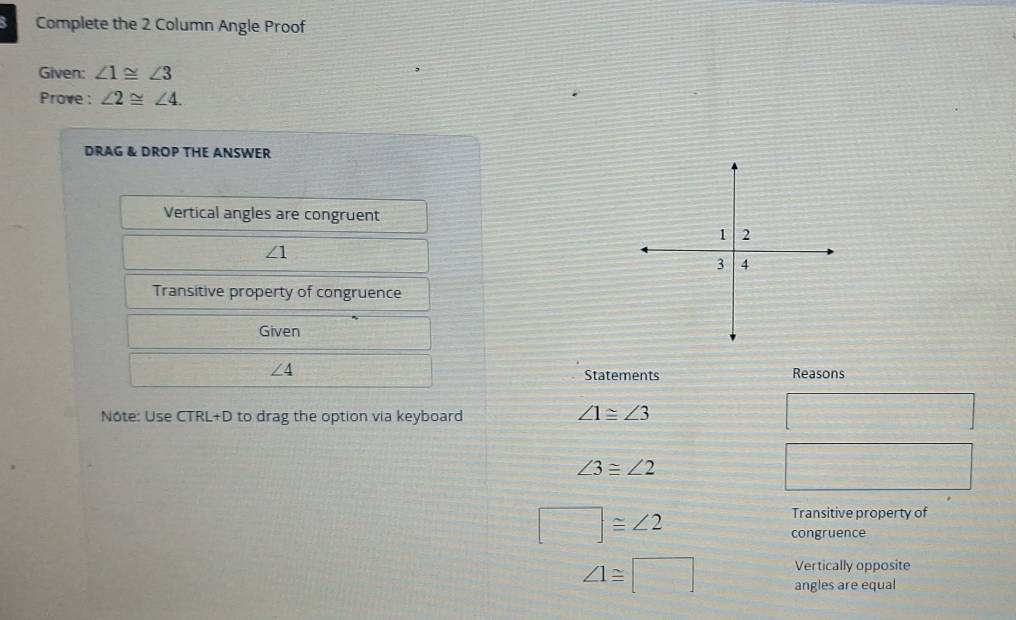 Complete the 2 Column Angle Proof 
Given: ∠ 1≌ ∠ 3
Prove : ∠ 2≌ ∠ 4. 
DRAG & DROP THE ANSWER 
Vertical angles are congruent
∠ 1
Transitive property of congruence 
Given
∠ 4
Statements Reasons 
Nôte: Use CTRL+D to drag the option via keyboard
∠ 1≌ ∠ 3
∠ 3≌ ∠ 2
□ ≌ ∠ 2
Transitive property of 
congruence 
Vertically opposite
∠ 1≌ □ angles are equal