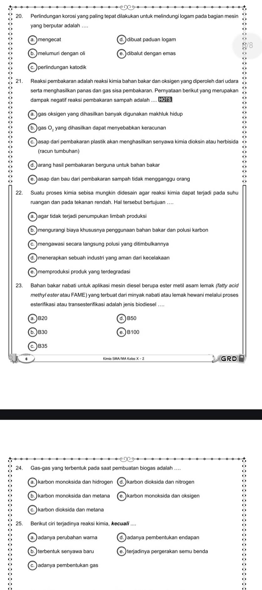 Perlindungan korosi yang paling tepat dilakukan untuk melindungi logam pada bagian mesin
yang berputar adalah ..
a. )mengecat d. ) dibuat paduan logam
D b. )melumuri dengan oli e. )dibalut dengan emas
c. )perlindungan katodik
21. Reaksi pembakaran adalah reaksi kimia bahan bakar dan oksigen yang diperoleh dari udara
serta menghasilkan panas dan gas sisa pembakaran. Pernyataan berikut yang merupakan
dampak negatif reaksi pembakaran sampah adalah .... HOTS
a. )gas oksigen yang dihasilkan banyak digunakan makhluk hidup
(b. )gas O, yang dihasilkan dapat menyebabkan keracunan
c. ) asap dari pembakaran plastik akan menghasilkan senyawa kimia dioksin atau herbisida
(racun tumbuhan)
d. )arang hasil pembakaran berguna untuk bahan bakar
D
e. ) asap dan bau dari pembakaran sampah tidak mengganggu orang
22. Suatu proses kimia sebisa mungkin didesain agar reaksi kimia dapat terjadi pada suhu
ruangan dan pada tekanan rendah. Hal tersebut bertujuan ....
a. )agar tidak terjadi penumpukan limbah produksi
b. )mengurangi biaya khususnya penggunaan bahan bakar dan polusi karbon
c. )mengawasi secara langsung polusi yang ditimbulkannya
d. )menerapkan sebuah industri yang aman dari kecelakaan
e. )memproduksi produk yang terdegradasi
23. Bahan bakar nabati untuk aplikasi mesin diesel berupa ester metil asam lemak (fatty acid
methyl ester atau FAME) yang terbuat dari minyak nabati atau lemak hewani melalui proses
esterifikasi atau transesterifikasi adalah jenis biodiesel ....
a. )B20 )B50
b. )B30 )B100
c. )B35
6 GRD
24. Gas-gas yang terbentuk pada saat pembuatan biogas adalah ….
.
a. )karbon monoksida dan hidrogen d. karbon dioksida dan nitrogen
0
.
b. )karbon monoksida dan metana e. karbon monoksida dan oksigen
c. )karbon dioksida dan metana
25. Berikut ciri terjadinya reaksi kimia, kecuali ....
a. ) adanya perubahan warna d.)adanya pembentukan endapan
b.  terbentuk senyawa baru e. )terjadinya pergerakan semu benda
. 
.
c. )adanya pembentukan gas