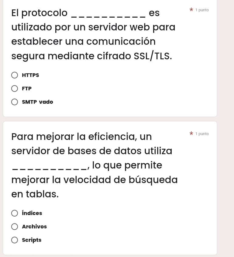 El protocolo _es
1 punto
utilizado por un servidor web para
establecer una comunicación
segura mediante cifrado SSL/TLS.
HTTPS
FTP
SMTP vado
Para mejorar la eficiencia, un 1 punto
servidor de bases de datos utiliza
_, lo que permite
mejorar la velocidad de búsqueda
en tablas.
Índices
Archivos
Scripts