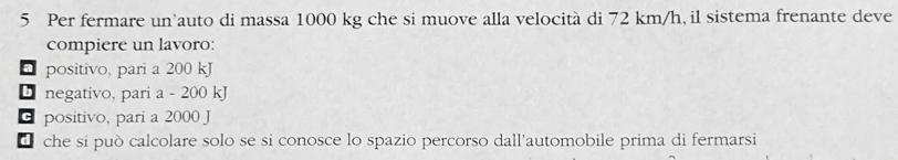 Per fermare un'auto di massa 1000 kg che si muove alla velocità di 72 km/h, il sistema frenante deve
compiere un lavoro:
positivo, pari a 200 kJ
negativo, pari a - 200 kJ
positivo, pari a 2000 J
d che si può calcolare solo se si conosce lo spazio percorso dall’automobile prima di fermarsi