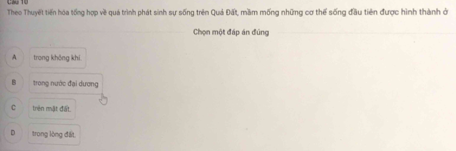 Theo Thuyết tiến hóa tổng hợp về quả trình phát sinh sự sống trên Quả Đất, mầm mống những cơ thể sống đầu tiên được hình thành ở
Chọn một đáp án đúng
A trong không khí.
B trong nước đại dương
C trên mặt đất.
D trong lòng đất