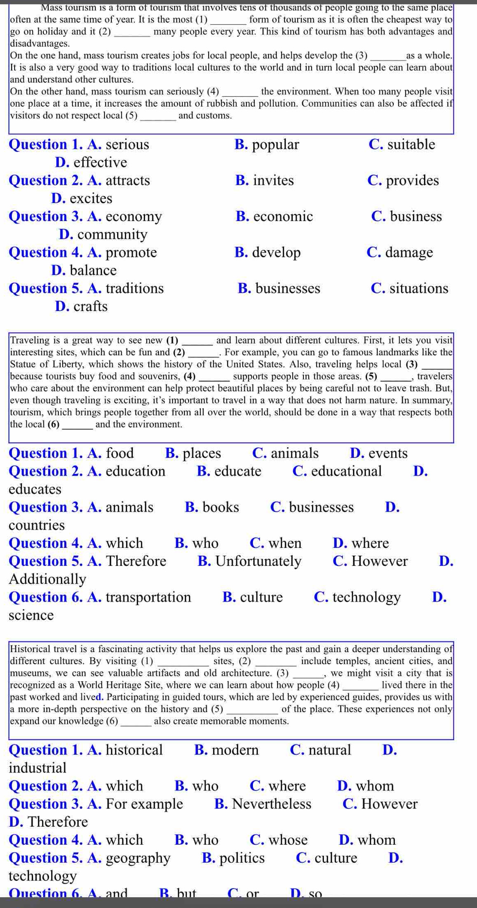 Mass tourism is a form of tourism that involves tens of thousands of people going to the same place
often at the same time of year. It is the most (1) _form of tourism as it is often the cheapest way to
go on holiday and it (2) _many people every year. This kind of tourism has both advantages and
disadvantages.
On the one hand, mass tourism creates jobs for local people, and helps develop the (3)_ as a whole
It is also a very good way to traditions local cultures to the world and in turn local people can learn about
and understand other cultures.
On the other hand, mass tourism can seriously (4) the environment. When too many people visit
one place at a time, it increases the amount of rubbish and pollution. Communities can also be affected if
visitors do not respect local (5) and customs.
Question 1. A. serious B. popular C. suitable
D. effective
Question 2. A. attracts B. invites C. provides
D. excites
Question 3. A. economy B. economic C. business
D. community
Question 4. A. promote B. develop C. damage
D. balance
Question 5. A. traditions B. businesses C. situations
D. crafts
Traveling is a great way to see new (1) _and learn about different cultures. First, it lets you visit
interesting sites, which can be fun and (2) _. For example, you can go to famous landmarks like the
Statue of Liberty, which shows the history of the United States. Also, traveling helps local (3)_
because tourists buy food and souvenirs, (4) supports people in those areas. (5) , travelers
who care about the environment can help protect beautiful places by being careful not to leave trash. But.
even though traveling is exciting, it’s important to travel in a way that does not harm nature. In summary,
tourism, which brings people together from all over the world, should be done in a way that respects both
the local (6)_ and the environment.
Question 1. A. food B. places C. animals D. events
Question 2. A. education B. educate C. educational D.
educates
Question 3. A. animals B. books C. businesses D.
countries
Question 4. A. which B. who C. when D. where
Question 5. A. Therefore B. Unfortunately C. However D.
Additionally
Question 6. A. transportation B. culture C. technology D.
science
Historical travel is a fascinating activity that helps us explore the past and gain a deeper understanding of
different cultures. By visiting (1) _sites, (2) _include temples, ancient cities, and
museums, we can see valuable artifacts and old architecture. (3) _, we might visit a city that is
recognized as a World Heritage Site, where we can learn about how people (4)_ lived there in the
past worked and lived. Participating in guided tours, which are led by experienced guides, provides us with
a more in-depth perspective on the history and (5) _of the place. These experiences not only
expand our knowledge (6) also create memorable moments.
Question 1. A. historical B. modern C. natural D.
industrial
Question 2. A. which B. who C. where D. whom
Question 3. A. For example B. Nevertheless C. However
D. Therefore
Question 4. A. which B. who C. whose D. whom
Question 5. A. geography B. politics C. culture D.
technology
Question 6. A. and B. but C. or D. so