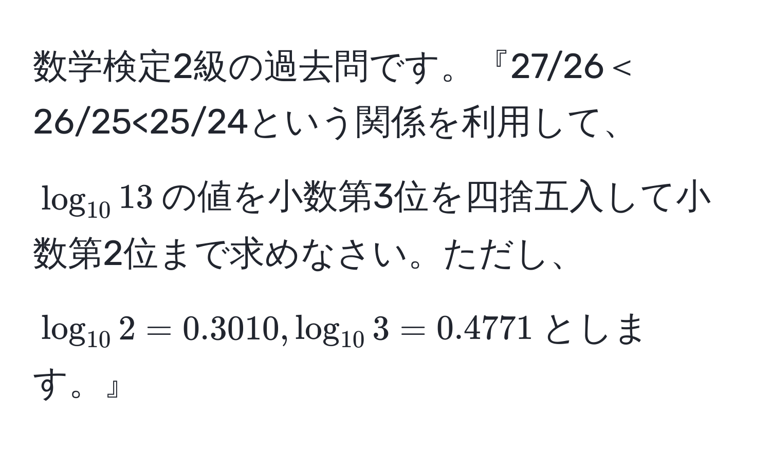 数学検定2級の過去問です。『27/26＜26/25<25/24という関係を利用して、$log_1013$の値を小数第3位を四捨五入して小数第2位まで求めなさい。ただし、$log_102=0.3010,log_103=0.4771$とします。』