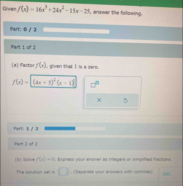 Given f(x)=16x^3+24x^2-15x-25 , answer the following. 
Part: 0 / 2 
Part 1 of 2 
(a) Factor f(x) , given that 1 is a zero.
f(x)=[(4x+5)^2(x-1)] □^(□)
X
Part: 1 / 2 
Part 2 of 2 
(b) Solve f(x)=0. Express your answer as integers or simplified fractions. 
The solution set is  □ . (Separate your answers with commas) □,□,.