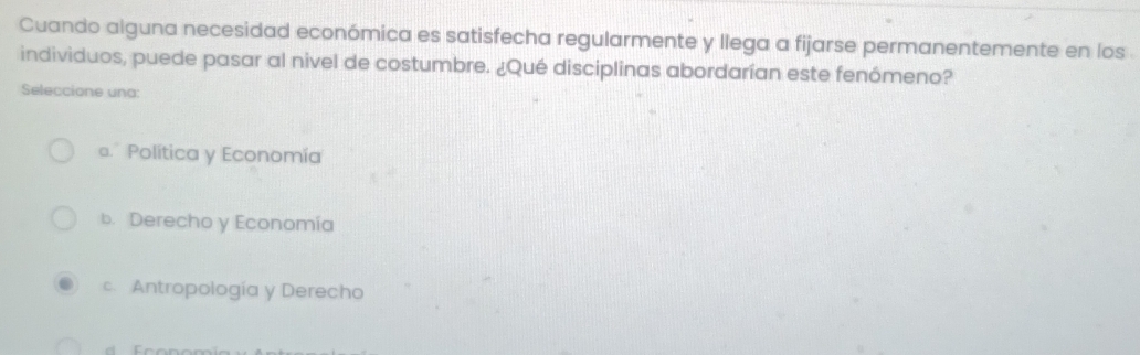 Cuando alguna necesidad económica es satisfecha regularmente y llega a fijarse permanentemente en los 
individuos, puede pasar al nivel de costumbre. ¿Qué disciplinas abordarían este fenómeno?
Seleccione una:
a. Política y Economía
b. Derecho y Economía
c. Antropología y Derecho