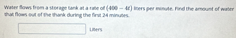 Water flows from a storage tank at a rate of (400-4t) liters per minute. Find the amount of water 
that flows out of the thank during the first 24 minutes.
□ Liters