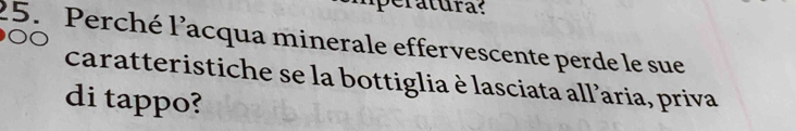 Tatura: 
25. Perché l'acqua minerale effervescente perde le sue 
caratteristiche se la bottiglia è lasciata all’aria, priva 
di tappo?