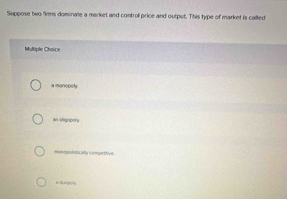 Suppose two firms dominate a market and control price and output. This type of market is called
Multiple Choice
a monopoly.
an oligopoly.
monopolistically competitive.
a duopoly.