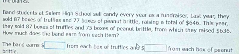 the blanks. 
Band students at Salem High School sell candy every year as a fundraiser. Last year, they 
sold 87 boxes of truffles and 77 boxes of peanut brittle, raising a total of $646. This year, 
they sold 87 boxes of truffles and 75 boxes of peanut brittle, from which they raised $636. 
How much does the band earn from each item? 
The band earns $□ from each box of truffles and $ ;□ from each box of peanut 
brittle.