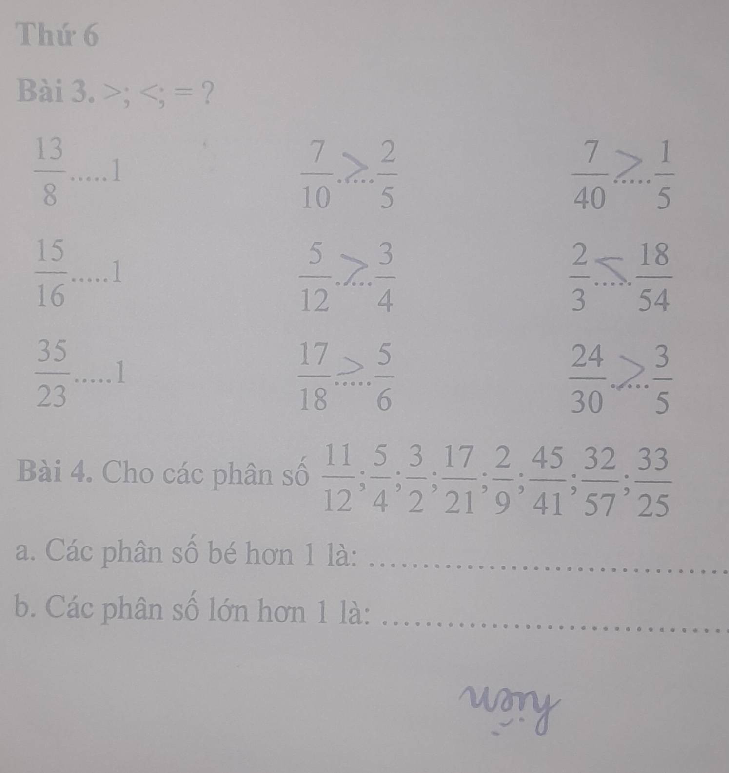 Thứ 6
Bài 3. >; ; = ?
 13/8 .....1
 7/10 ... 2/5 
 7/40 >... 1/5 
 15/16 .....1
 5/12 .> 3/4 
 2/3 ... 18/54 
 35/23 .....1
 17/18 .... 5/6 
 24/30 > 3/5 
Bài 4. Cho các phân số  11/12 ;  5/4 ;  3/2 ;  17/21 ;  2/9 ;  45/41 ;  32/57 ;  33/25 
a. Các phân số bé hơn 1 là:_
b. Các phân số lớn hơn 1 là:_
con