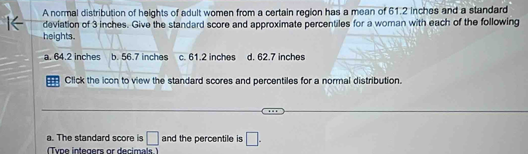 A normal distribution of heights of adult women from a certain region has a mean of 61.2 inches and a standard
I← deviation of 3 inches. Give the standard score and approximate percentiles for a woman with each of the following
heights.
a. 64.2 inches b. 56.7 inches c. 61.2 inches d. 62.7 inches
= Click the icon to view the standard scores and percentiles for a normal distribution.
a. The standard score is □ and the percentile is □. 
(Type integers or decimals.)