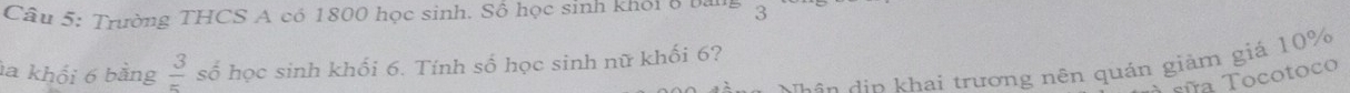 Trường THCS A có 1800 học sinh. Số học sinh khỏi 8 bảng 3
la khổi 6 bằng  3/5  số học sinh khối 6. Tính số học sinh nữ khối 6? 
t ui n d in hai trương nên quán giảm giá 10%
sña Tocotoco