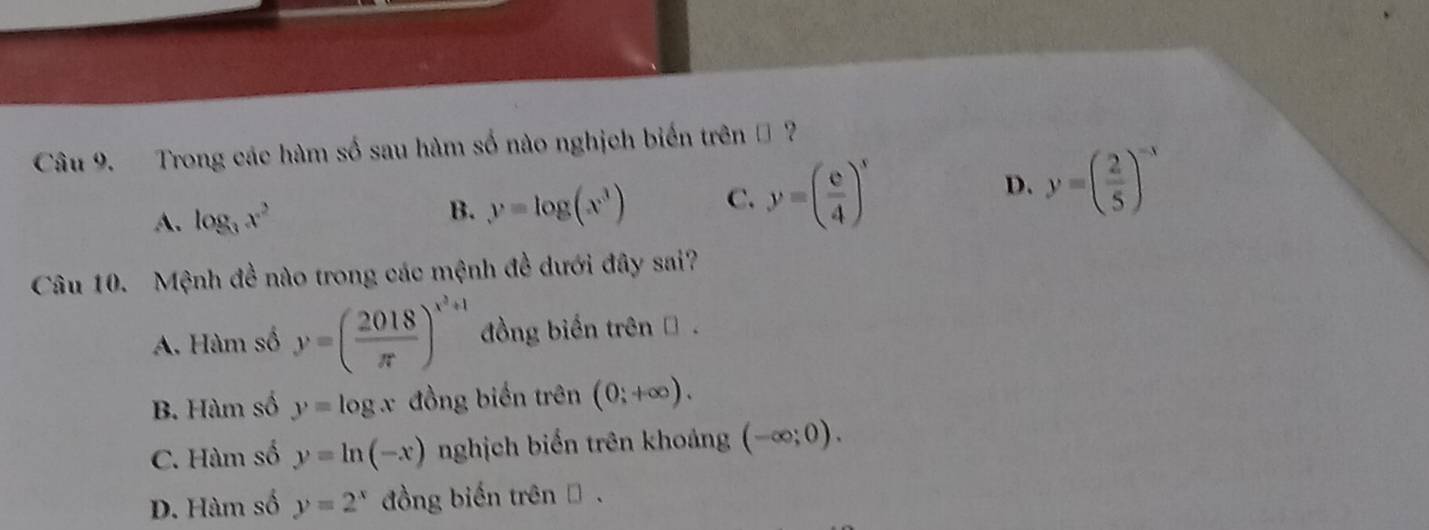 Trong các hàm số sau hàm số nào nghịch biến trên ộ ?
A. log _3x^2 B. y=log (x^3) C. y=( e/4 )^x D. y=( 2/5 )^-x
Câu 10. Mệnh đề nào trong các mệnh đề dưới đây sai?
A. Hàm số y=( 2018/π  )^x^3+1 đồng biến trên .
B. Hàm số y=log x đồng biến trên (0;+∈fty ).
C. Hàm số y=ln (-x) nghịch biển trên khoảng (-∈fty ;0).
D. Hàm số y=2^x đồng biến trên .