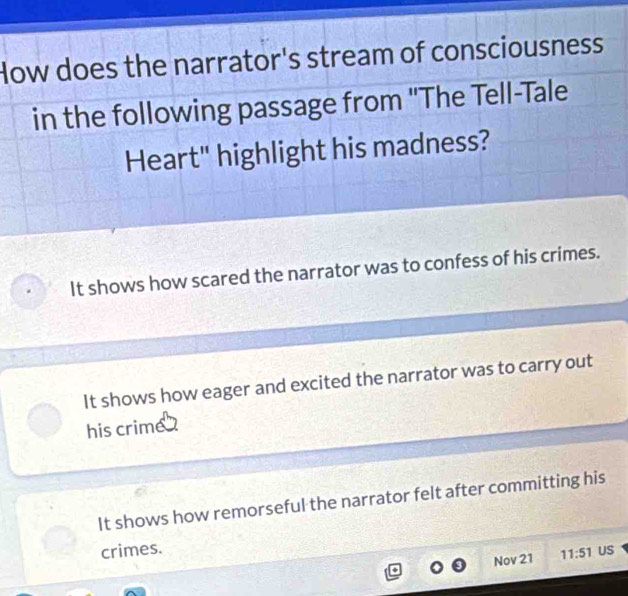 How does the narrator's stream of consciousness
in the following passage from 'The Tell-Tale
Heart" highlight his madness?
It shows how scared the narrator was to confess of his crimes.
It shows how eager and excited the narrator was to carry out
his crime
It shows how remorseful the narrator felt after committing his
crimes. US
Nov 21 11:51